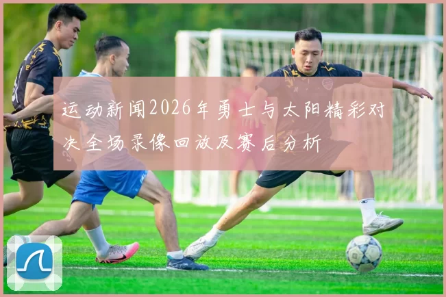 运动新闻2026年勇士与太阳精彩对决全场录像回放及赛后分析