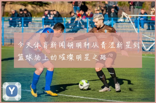 今天体育新闻胡明轩从青涩新星到篮球场上的璀璨明星之路