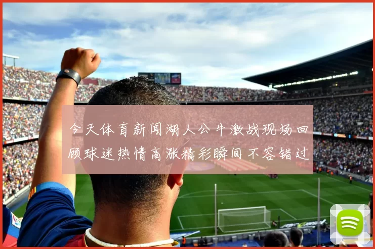 今天体育新闻湖人公牛激战现场回顾球迷热情高涨精彩瞬间不容错过