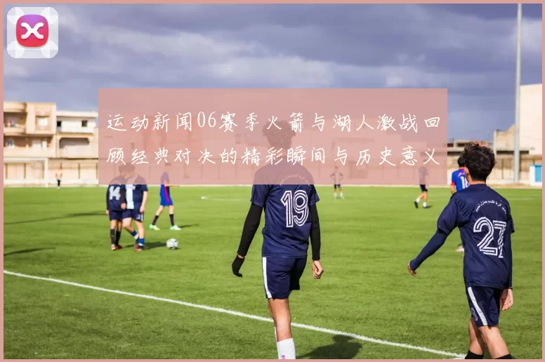 运动新闻06赛季火箭与湖人激战回顾经典对决的精彩瞬间与历史意义