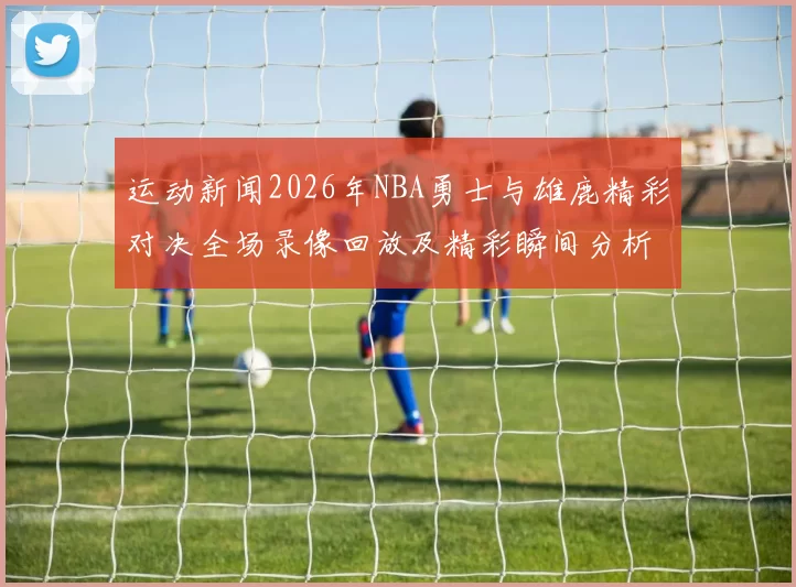 运动新闻2026年NBA勇士与雄鹿精彩对决全场录像回放及精彩瞬间分析