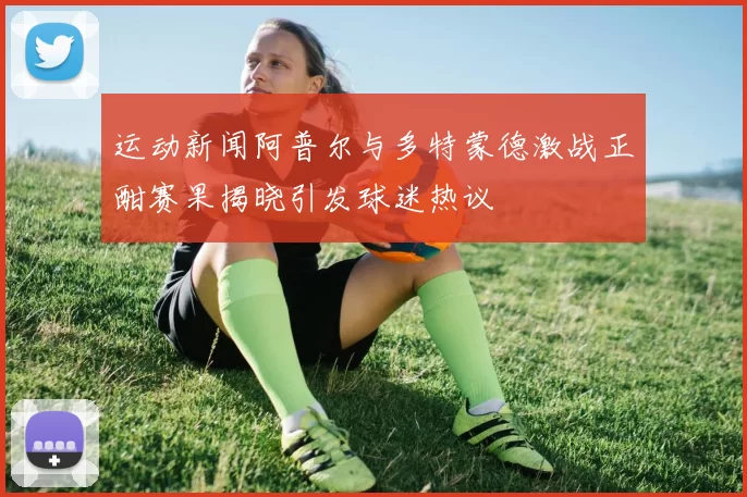 运动新闻阿普尔与多特蒙德激战正酣赛果揭晓引发球迷热议